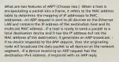 What are two features of ARP? (Choose two.) -When a host is encapsulating a packet into a frame, it refers to the MAC address table to determine the mapping of IP addresses to MAC addresses. -An ARP request is sent to all devices on the Ethernet LAN and contains the IP address of the destination host and its multicast MAC address. -If a host is ready to send a packet to a local destination device and it has the IP address but not the MAC address of the destination, it generates an ARP broadcast. -If no device responds to the ARP request, then the originating node will broadcast the data packet to all devices on the network segment. -If a device receiving an ARP request has the destination IPv4 address, it responds with an ARP reply.