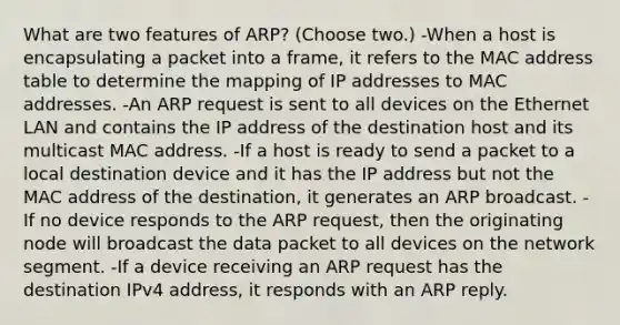 What are two features of ARP? (Choose two.) -When a host is encapsulating a packet into a frame, it refers to the MAC address table to determine the mapping of IP addresses to MAC addresses. -An ARP request is sent to all devices on the Ethernet LAN and contains the IP address of the destination host and its multicast MAC address. -If a host is ready to send a packet to a local destination device and it has the IP address but not the MAC address of the destination, it generates an ARP broadcast. -If no device responds to the ARP request, then the originating node will broadcast the data packet to all devices on the network segment. -If a device receiving an ARP request has the destination IPv4 address, it responds with an ARP reply.