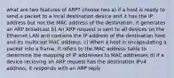 what are two features of ARP? choose two a) if a host is ready to send a packet to a local destination device and it has the IP address but not the MAC address of the destination, it generates an ARP broadcast b) An ARP request is sent to all devices on the Ethernet LAN and contains the IP address of the destination host and its multicast MAC address. c) When a host is encapsulating a packet into a frame, it refers to the MAC address table to determine the mapping of IP addresses to MAC addresses d) if a device recieving an ARP request has the destination IPv4 address, it responds with an ARP reply