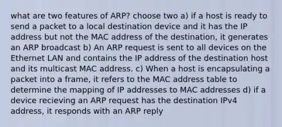 what are two features of ARP? choose two a) if a host is ready to send a packet to a local destination device and it has the IP address but not the MAC address of the destination, it generates an ARP broadcast b) An ARP request is sent to all devices on the Ethernet LAN and contains the IP address of the destination host and its multicast MAC address. c) When a host is encapsulating a packet into a frame, it refers to the MAC address table to determine the mapping of IP addresses to MAC addresses d) if a device recieving an ARP request has the destination IPv4 address, it responds with an ARP reply