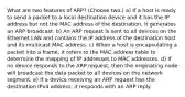 What are two features of ARP? (Choose two.) a) If a host is ready to send a packet to a local destination device and it has the IP address but not the MAC address of the destination, it generates an ARP broadcast. b) An ARP request is sent to all devices on the Ethernet LAN and contains the IP address of the destination host and its multicast MAC address. c) When a host is encapsulating a packet into a frame, it refers to the MAC address table to determine the mapping of IP addresses to MAC addresses. d) If no device responds to the ARP request, then the originating node will broadcast the data packet to all devices on the network segment. e) If a device receiving an ARP request has the destination IPv4 address, it responds with an ARP reply.