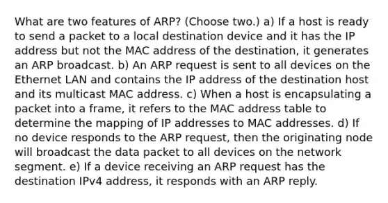 What are two features of ARP? (Choose two.) a) If a host is ready to send a packet to a local destination device and it has the IP address but not the MAC address of the destination, it generates an ARP broadcast. b) An ARP request is sent to all devices on the Ethernet LAN and contains the IP address of the destination host and its multicast MAC address. c) When a host is encapsulating a packet into a frame, it refers to the MAC address table to determine the mapping of IP addresses to MAC addresses. d) If no device responds to the ARP request, then the originating node will broadcast the data packet to all devices on the network segment. e) If a device receiving an ARP request has the destination IPv4 address, it responds with an ARP reply.