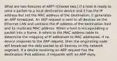 What are two features of ARP? (Choose two.) If a host is ready to send a packet to a local destination device and it has the IP address but not the MAC address of the destination, it generates an ARP broadcast. An ARP request is sent to all devices on the Ethernet LAN and contains the IP address of the destination host and its multicast MAC address. When a host is encapsulating a packet into a frame, it refers to the MAC address table to determine the mapping of IP addresses to MAC addresses. If no device responds to the ARP request, then the originating node will broadcast the data packet to all devices on the network segment. If a device receiving an ARP request has the destination IPv4 address, it responds with an ARP reply.