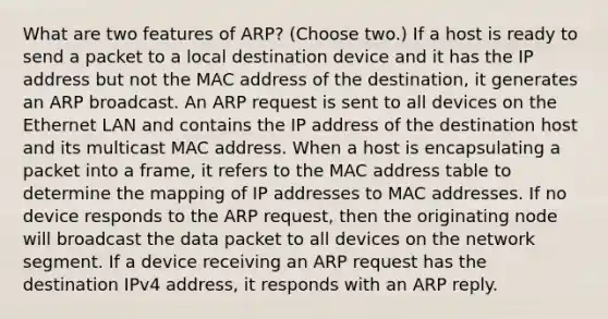 What are two features of ARP? (Choose two.) If a host is ready to send a packet to a local destination device and it has the IP address but not the MAC address of the destination, it generates an ARP broadcast. An ARP request is sent to all devices on the Ethernet LAN and contains the IP address of the destination host and its multicast MAC address. When a host is encapsulating a packet into a frame, it refers to the MAC address table to determine the mapping of IP addresses to MAC addresses. If no device responds to the ARP request, then the originating node will broadcast the data packet to all devices on the network segment. If a device receiving an ARP request has the destination IPv4 address, it responds with an ARP reply.