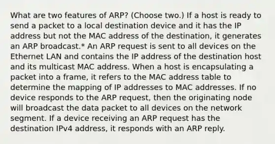 What are two features of ARP? (Choose two.) If a host is ready to send a packet to a local destination device and it has the IP address but not the MAC address of the destination, it generates an ARP broadcast.* An ARP request is sent to all devices on the Ethernet LAN and contains the IP address of the destination host and its multicast MAC address. When a host is encapsulating a packet into a frame, it refers to the MAC address table to determine the mapping of IP addresses to MAC addresses. If no device responds to the ARP request, then the originating node will broadcast the data packet to all devices on the network segment. If a device receiving an ARP request has the destination IPv4 address, it responds with an ARP reply.