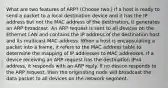 What are two features of ARP? (Choose two.) If a host is ready to send a packet to a local destination device and it has the IP address but not the MAC address of the destination, it generates an ARP broadcast. An ARP request is sent to all devices on the Ethernet LAN and contains the IP address of the destination host and its multicast MAC address. When a host is encapsulating a packet into a frame, it refers to the MAC address table to determine the mapping of IP addresses to MAC addresses. If a device receiving an ARP request has the destination IPv4 address, it responds with an ARP reply. If no device responds to the ARP request, then the originating node will broadcast the data packet to all devices on the network segment.