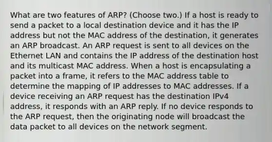 What are two features of ARP? (Choose two.) If a host is ready to send a packet to a local destination device and it has the IP address but not the MAC address of the destination, it generates an ARP broadcast. An ARP request is sent to all devices on the Ethernet LAN and contains the IP address of the destination host and its multicast MAC address. When a host is encapsulating a packet into a frame, it refers to the MAC address table to determine the mapping of IP addresses to MAC addresses. If a device receiving an ARP request has the destination IPv4 address, it responds with an ARP reply. If no device responds to the ARP request, then the originating node will broadcast the data packet to all devices on the network segment.