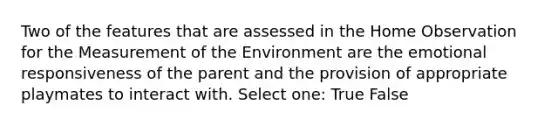 Two of the features that are assessed in the Home Observation for the Measurement of the Environment are the emotional responsiveness of the parent and the provision of appropriate playmates to interact with. Select one: True False