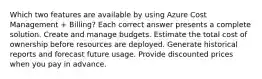 Which two features are available by using Azure Cost Management + Billing? Each correct answer presents a complete solution. Create and manage budgets. Estimate the total cost of ownership before resources are deployed. Generate historical reports and forecast future usage. Provide discounted prices when you pay in advance.