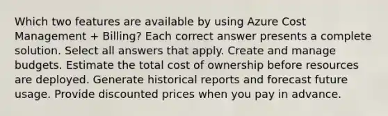 Which two features are available by using Azure Cost Management + Billing? Each correct answer presents a complete solution. Select all answers that apply. Create and manage budgets. Estimate the total cost of ownership before resources are deployed. Generate historical reports and forecast future usage. Provide discounted prices when you pay in advance.