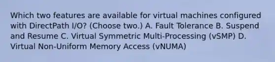 Which two features are available for virtual machines configured with DirectPath I/O? (Choose two.) A. Fault Tolerance B. Suspend and Resume C. Virtual Symmetric Multi-Processing (vSMP) D. Virtual Non-Uniform Memory Access (vNUMA)