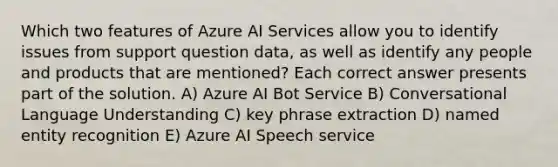 Which two features of Azure AI Services allow you to identify issues from support question data, as well as identify any people and products that are mentioned? Each correct answer presents part of the solution. A) Azure AI Bot Service B) Conversational Language Understanding C) key phrase extraction D) named entity recognition E) Azure AI Speech service