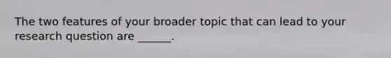 The two features of your broader topic that can lead to your research question are ______.