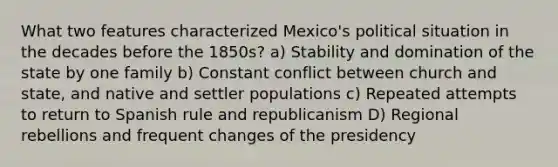 What two features characterized Mexico's political situation in the decades before the 1850s? a) Stability and domination of the state by one family b) Constant conflict between church and state, and native and settler populations c) Repeated attempts to return to Spanish rule and republicanism D) Regional rebellions and frequent changes of the presidency