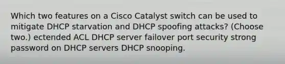 Which two features on a Cisco Catalyst switch can be used to mitigate DHCP starvation and DHCP spoofing attacks? (Choose two.) ectended ACL DHCP server failover port security strong password on DHCP servers DHCP snooping.