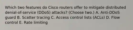 Which two features do Cisco routers offer to mitigate distributed denial-of-service (DDoS) attacks? (Choose two.) A. Anti-DDoS guard B. Scatter tracing C. Access control lists (ACLs) D. Flow control E. Rate limiting