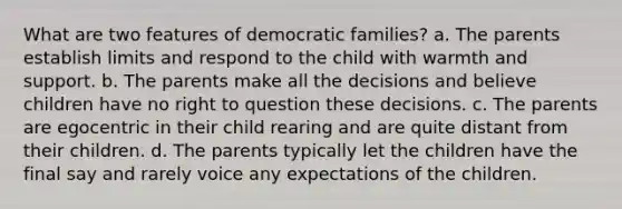 What are two features of democratic families? a. The parents establish limits and respond to the child with warmth and support. b. The parents make all the decisions and believe children have no right to question these decisions. c. The parents are egocentric in their child rearing and are quite distant from their children. d. The parents typically let the children have the final say and rarely voice any expectations of the children.