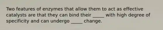 Two features of enzymes that allow them to act as effective catalysts are that they can bind their _____ with high degree of specificity and can undergo _____ change.