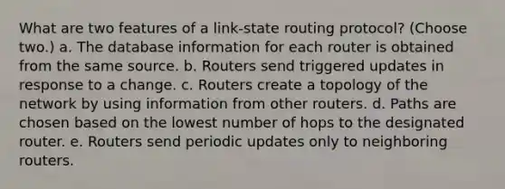 What are two features of a link-state routing protocol? (Choose two.) a. The database information for each router is obtained from the same source. b. Routers send triggered updates in response to a change. c. Routers create a topology of the network by using information from other routers. d. Paths are chosen based on the lowest number of hops to the designated router. e. Routers send periodic updates only to neighboring routers.