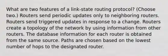 What are two features of a link-state routing protocol? (Choose two.) Routers send periodic updates only to neighboring routers. Routers send triggered updates in response to a change. Routers create a topology of the network by using information from other routers. The database information for each router is obtained from the same source. Paths are chosen based on the lowest number of hops to the designated router.