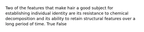 Two of the features that make hair a good subject for establishing individual identity are its resistance to chemical decomposition and its ability to retain structural features over a long period of time. True False