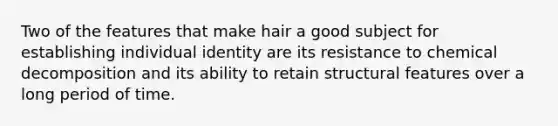 Two of the features that make hair a good subject for establishing individual identity are its resistance to chemical decomposition and its ability to retain structural features over a long period of time.