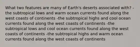 What two features are many of Earth's deserts associated with? -the subtropical lows and warm ocean currents found along the west coasts of continents -the subtropical highs and cool ocean currents found along the west coasts of continents -the subtropical lows and cool ocean currents found along the west coasts of continents -the subtropical highs and warm ocean currents found along the west coasts of continents