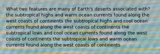 What two features are many of Earth's deserts associated with? the subtropical highs and warm ocean currents found along the west coasts of continents the subtropical highs and cool ocean currents found along the west coasts of continents the subtropical lows and cool ocean currents found along the west coasts of continents the subtropical lows and warm ocean currents found along the west coasts of continents