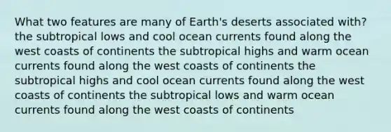 What two features are many of Earth's deserts associated with? the subtropical lows and cool ocean currents found along the west coasts of continents the subtropical highs and warm ocean currents found along the west coasts of continents the subtropical highs and cool ocean currents found along the west coasts of continents the subtropical lows and warm ocean currents found along the west coasts of continents