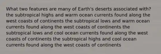 What two features are many of Earth's deserts associated with? the subtropical highs and warm ocean currents found along the west coasts of continents the subtropical lows and warm ocean currents found along the west coasts of continents the subtropical lows and cool ocean currents found along the west coasts of continents the subtropical highs and cool ocean currents found along the west coasts of continents