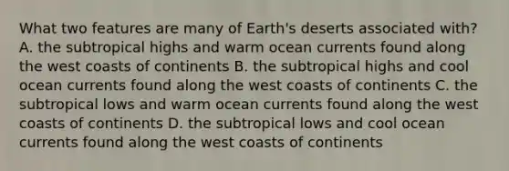 What two features are many of Earth's deserts associated with? A. the subtropical highs and warm ocean currents found along the west coasts of continents B. the subtropical highs and cool ocean currents found along the west coasts of continents C. the subtropical lows and warm ocean currents found along the west coasts of continents D. the subtropical lows and cool ocean currents found along the west coasts of continents