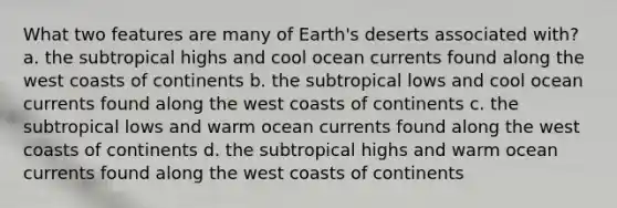 What two features are many of Earth's deserts associated with? a. the subtropical highs and cool ocean currents found along the west coasts of continents b. the subtropical lows and cool ocean currents found along the west coasts of continents c. the subtropical lows and warm ocean currents found along the west coasts of continents d. the subtropical highs and warm ocean currents found along the west coasts of continents