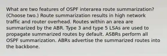 What are two features of OSPF interarea route summarization? (Choose two.) Route summarization results in high network traffic and router overhead. Routes within an area are summarized by the ABR. Type 3 and type 5 LSAs are used to propagate summarized routes by default. ASBRs perform all OSPF summarization. ABRs advertise the summarized routes into the backbone.