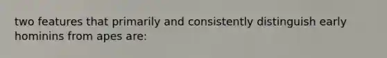 two features that primarily and consistently distinguish early hominins from apes are: