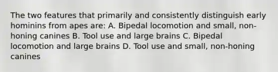 The two features that primarily and consistently distinguish early hominins from apes are: A. Bipedal locomotion and small, non-honing canines B. Tool use and large brains C. Bipedal locomotion and large brains D. Tool use and small, non-honing canines