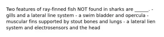 Two features of ray-finned fish NOT found in sharks are ______. - gills and a lateral line system - a swim bladder and opercula - muscular fins supported by stout bones and lungs - a lateral lien system and electrosensors and the head