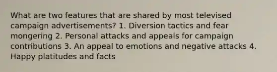 What are two features that are shared by most televised campaign advertisements? 1. Diversion tactics and fear mongering 2. Personal attacks and appeals for campaign contributions 3. An appeal to emotions and negative attacks 4. Happy platitudes and facts