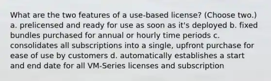 What are the two features of a use-based license? (Choose two.) a. prelicensed and ready for use as soon as it's deployed b. fixed bundles purchased for annual or hourly time periods c. consolidates all subscriptions into a single, upfront purchase for ease of use by customers d. automatically establishes a start and end date for all VM-Series licenses and subscription