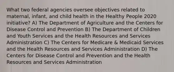 What two federal agencies oversee objectives related to maternal, infant, and child health in the Healthy People 2020 initiative? A) The Department of Agriculture and the Centers for Disease Control and Prevention B) The Department of Children and Youth Services and the Health Resources and Services Administration C) The Centers for Medicare & Medicaid Services and the Health Resources and Services Administration D) The Centers for Disease Control and Prevention and the Health Resources and Services Administration