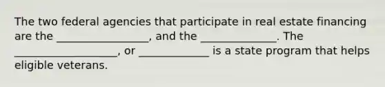 The two federal agencies that participate in real estate financing are the _________________, and the ______________. The ___________________, or _____________ is a state program that helps eligible veterans.