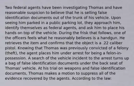 Two federal agents have been investigating Thomas and have reasonable suspicion to believe that he is selling false identification documents out of the trunk of his vehicle. Upon seeing him parked in a public parking lot, they approach him, identify themselves as federal agents, and ask him to place his hands on top of the vehicle. During the frisk that follows, one of the officers feels what he reasonably believes is a handgun. He retrieves the item and confirms that the object is a .22 caliber pistol. Knowing that Thomas was previously convicted of a felony (theft), the agent places him under arrest for being a felon-in-possession. A search of the vehicle incident to the arrest turns up a bag of false identification documents under the back seat of Thomas' vehicle. At his trial on weapons and false identification documents, Thomas makes a motion to suppress all of the evidence recovered by the agents. According to the law: