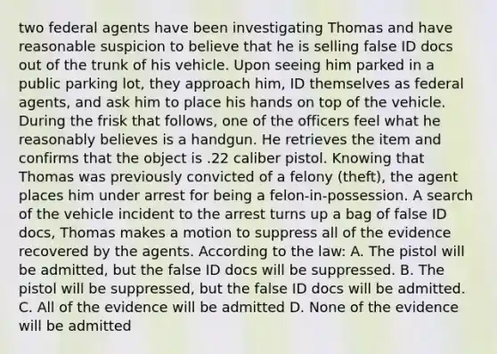 two federal agents have been investigating Thomas and have reasonable suspicion to believe that he is selling false ID docs out of the trunk of his vehicle. Upon seeing him parked in a public parking lot, they approach him, ID themselves as federal agents, and ask him to place his hands on top of the vehicle. During the frisk that follows, one of the officers feel what he reasonably believes is a handgun. He retrieves the item and confirms that the object is .22 caliber pistol. Knowing that Thomas was previously convicted of a felony (theft), the agent places him under arrest for being a felon-in-possession. A search of the vehicle incident to the arrest turns up a bag of false ID docs, Thomas makes a motion to suppress all of the evidence recovered by the agents. According to the law: A. The pistol will be admitted, but the false ID docs will be suppressed. B. The pistol will be suppressed, but the false ID docs will be admitted. C. All of the evidence will be admitted D. None of the evidence will be admitted