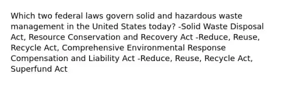 Which two federal laws govern solid and hazardous waste management in the United States today? -Solid Waste Disposal Act, Resource Conservation and Recovery Act -Reduce, Reuse, Recycle Act, Comprehensive Environmental Response Compensation and Liability Act -Reduce, Reuse, Recycle Act, Superfund Act