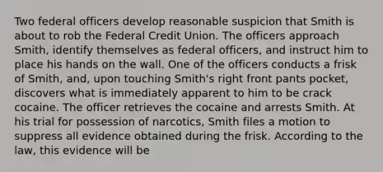 Two federal officers develop reasonable suspicion that Smith is about to rob the Federal Credit Union. The officers approach Smith, identify themselves as federal officers, and instruct him to place his hands on the wall. One of the officers conducts a frisk of Smith, and, upon touching Smith's right front pants pocket, discovers what is immediately apparent to him to be crack cocaine. The officer retrieves the cocaine and arrests Smith. At his trial for possession of narcotics, Smith files a motion to suppress all evidence obtained during the frisk. According to the law, this evidence will be