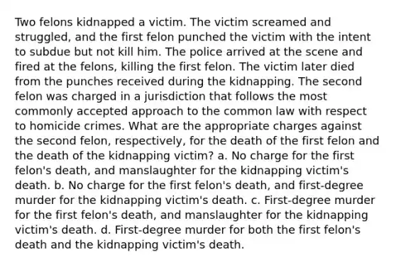 Two felons kidnapped a victim. The victim screamed and struggled, and the first felon punched the victim with the intent to subdue but not kill him. The police arrived at the scene and fired at the felons, killing the first felon. The victim later died from the punches received during the kidnapping. The second felon was charged in a jurisdiction that follows the most commonly accepted approach to the common law with respect to homicide crimes. What are the appropriate charges against the second felon, respectively, for the death of the first felon and the death of the kidnapping victim? a. No charge for the first felon's death, and manslaughter for the kidnapping victim's death. b. No charge for the first felon's death, and first-degree murder for the kidnapping victim's death. c. First-degree murder for the first felon's death, and manslaughter for the kidnapping victim's death. d. First-degree murder for both the first felon's death and the kidnapping victim's death.