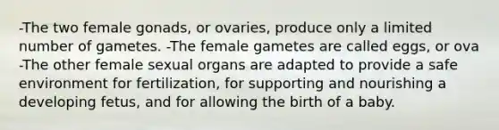 -The two female gonads, or ovaries, produce only a limited number of gametes. -The female gametes are called eggs, or ova -The other female sexual organs are adapted to provide a safe environment for fertilization, for supporting and nourishing a developing fetus, and for allowing the birth of a baby.