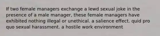 If two female managers exchange a lewd sexual joke in the presence of a male manager, these female managers have exhibited nothing illegal or unethical. a salience effect. quid pro quo sexual harassment. a hostile work environment