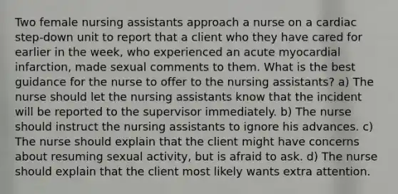 Two female nursing assistants approach a nurse on a cardiac step-down unit to report that a client who they have cared for earlier in the week, who experienced an acute myocardial infarction, made sexual comments to them. What is the best guidance for the nurse to offer to the nursing assistants? a) The nurse should let the nursing assistants know that the incident will be reported to the supervisor immediately. b) The nurse should instruct the nursing assistants to ignore his advances. c) The nurse should explain that the client might have concerns about resuming sexual activity, but is afraid to ask. d) The nurse should explain that the client most likely wants extra attention.