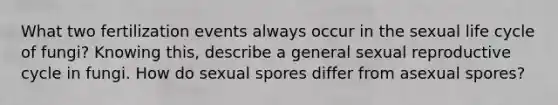 What two fertilization events always occur in the sexual life cycle of fungi? Knowing this, describe a general sexual reproductive cycle in fungi. How do sexual spores differ from asexual spores?