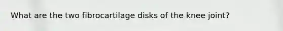 What are the two fibrocartilage disks of the knee joint?